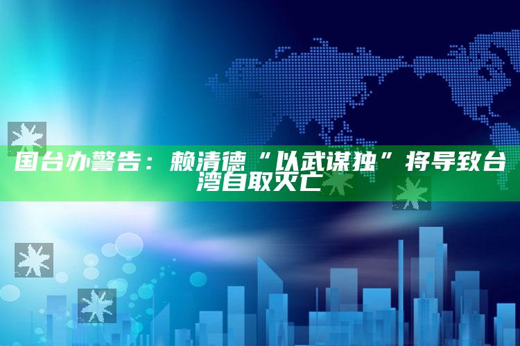 国台办警告：赖清德“以武谋独”将导致台湾自取灭亡_最新动态快速掌握-最新版v94.93.34.80