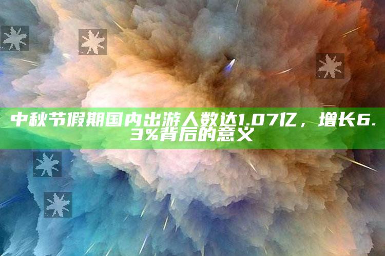 中秋节假期国内出游人数达1.07亿，增长6.3%背后的意义_实时热点前瞻分析-热搜版v25.14.64.84