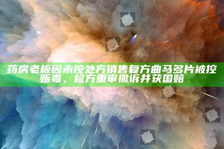 药房老板因未按处方销售复方曲马多片被控贩毒，检方重审撤诉并获国赔_数据精准核心解析-最新版v58.21.90.71