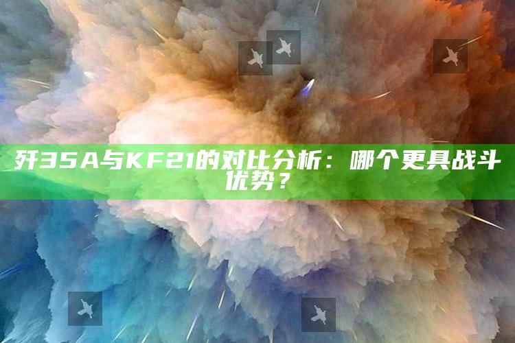 歼35A与KF21的对比分析：哪个更具战斗优势？_最佳精选核心落实