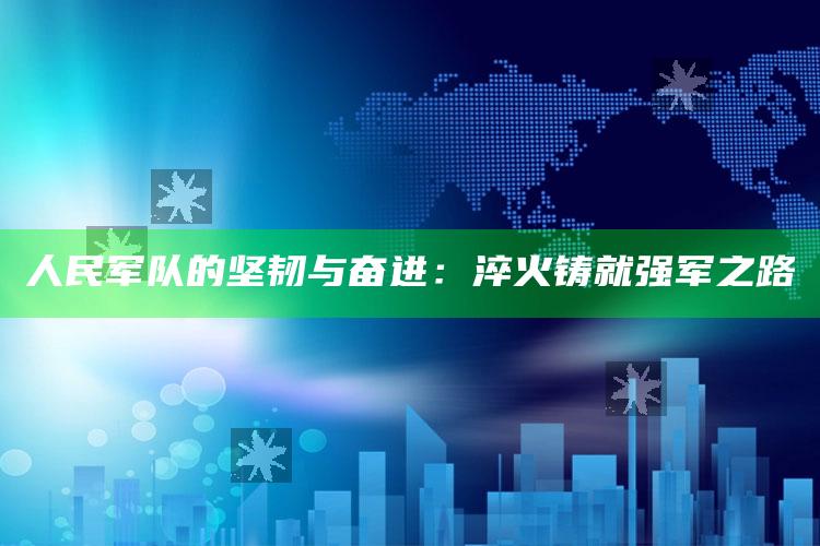 人民军队的坚韧与奋进：淬火铸就强军之路_内容核心深度解析-手机版v44.48.26.81