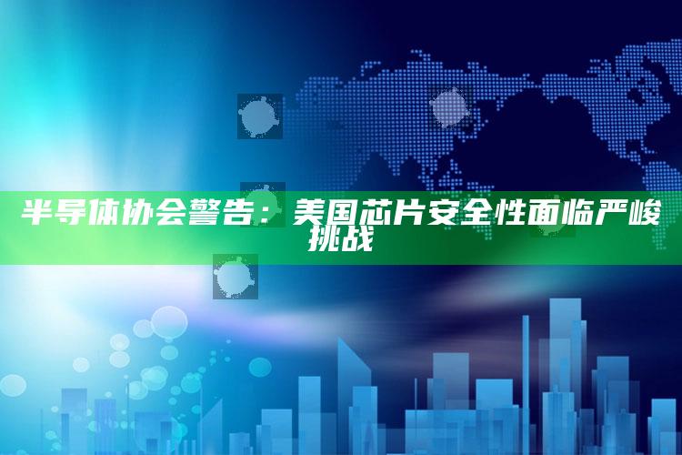 半导体协会警告：美国芯片安全性面临严峻挑战_数据整合方案输出-手机版v19.2.68.60