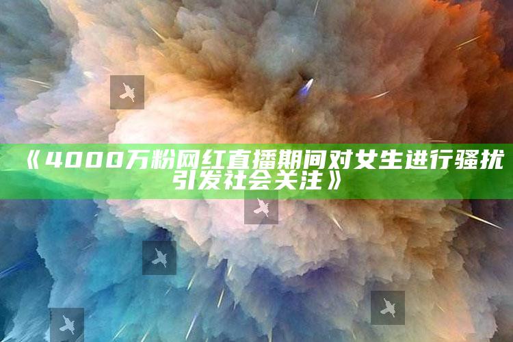 《4000万粉网红直播期间对女生进行骚扰引发社会关注》_未来动向逻辑预测-最新版v89.88.50.91