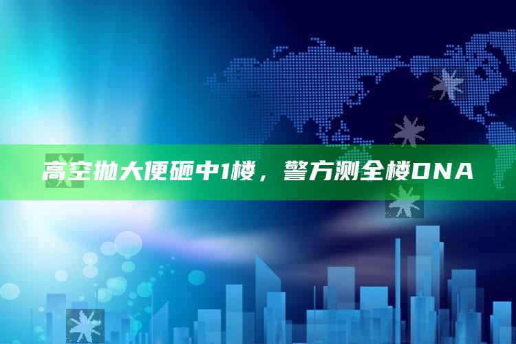 高空抛大便砸中1楼，警方测全楼DNA_内容核心深度解析-最新版v51.66.51.53