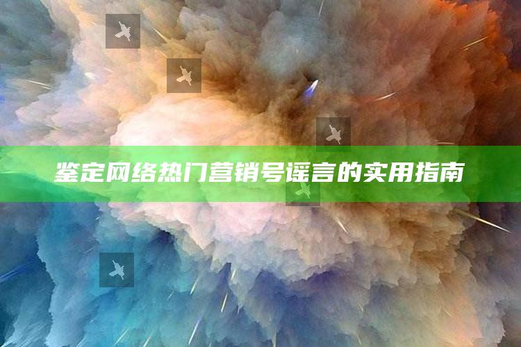 鉴定网络热门营销号谣言的实用指南_应用与落实相关-最新版v79.20.35.86