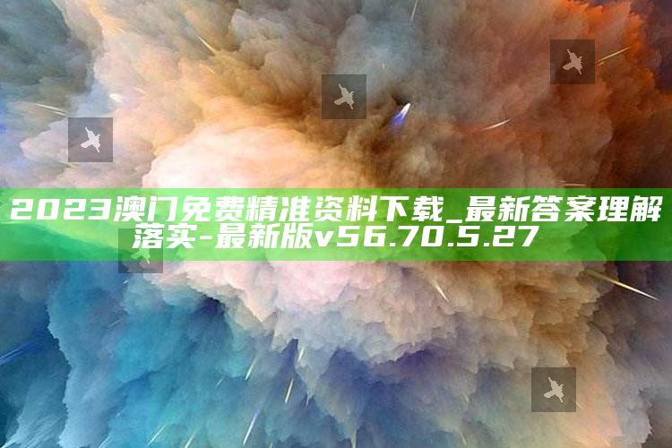 2023澳门免费精准资料下载_最新答案理解落实-最新版v56.70.5.27