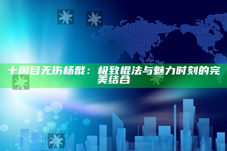 十周目无伤杨戬：极致棍法与魅力时刻的完美结合_数据趋势前沿研究-手机版v53.59.53.84