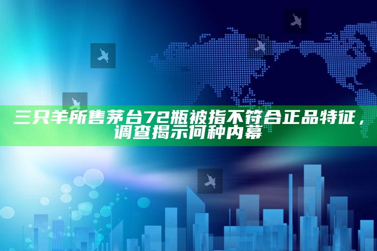 三只羊所售茅台72瓶被指不符合正品特征，调查揭示何种内幕_内容核心深度解析-热搜版v96.54.35.10