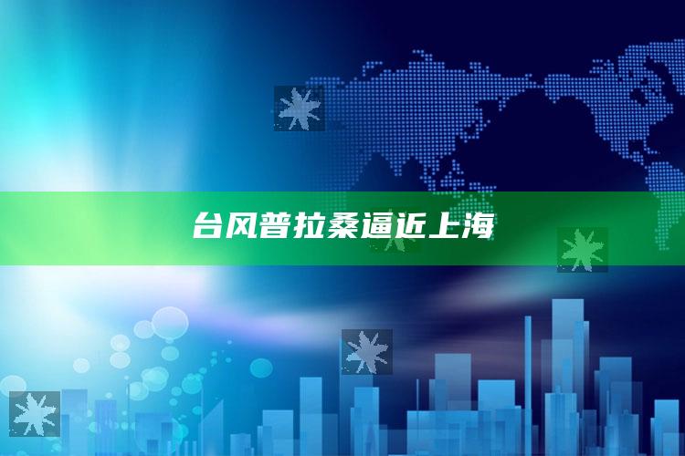 台风普拉桑逼近上海_数据资料理解落实-官方版v47.52.82.34