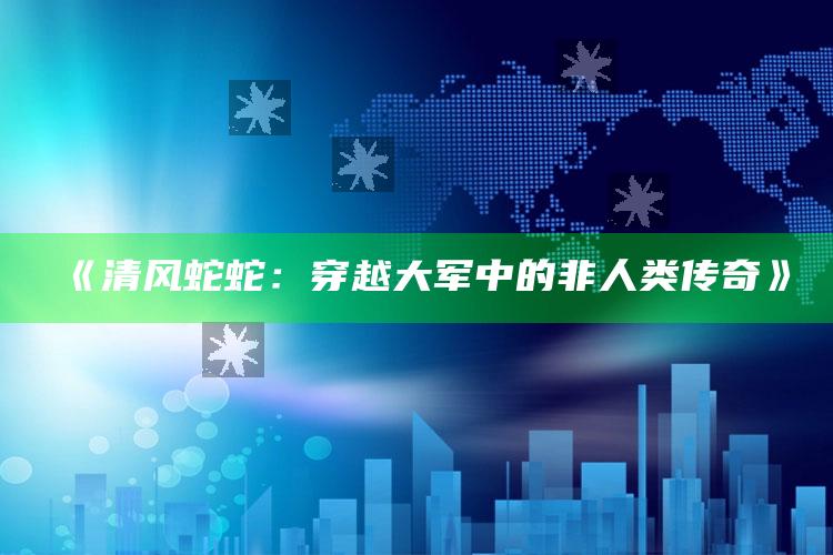 《清风蛇蛇：穿越大军中的非人类传奇》_最新热门核心解析