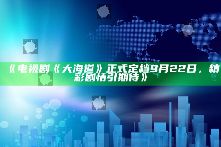 《电视剧《大海道》正式定档9月22日，精彩剧情引期待》_准确资料核心解析-精英版v51.20.54.2