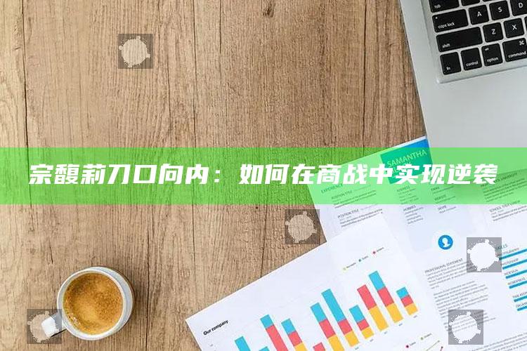 宗馥莉刀口向内：如何在商战中实现逆袭_精准分析逻辑优化-手机版v13.55.73.9