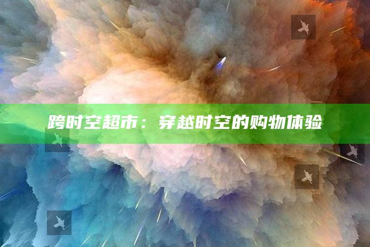 跨时空超市：穿越时空的购物体验_数据资料理解落实-最新版v46.67.44.88