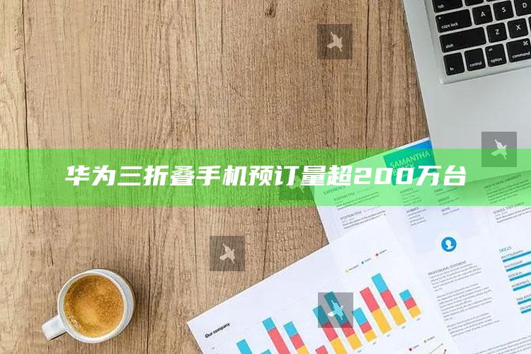 华为三折叠手机预订量超200万台_热门资讯详细解析