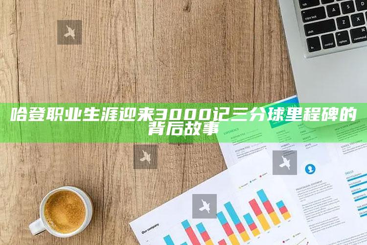 哈登职业生涯迎来3000记三分球里程碑的背后故事_应用与落实相关-手机版v9.83.34.81