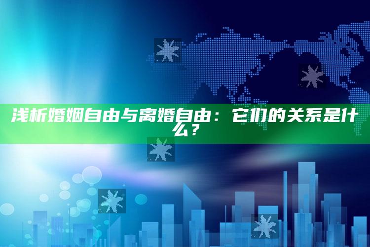 浅析婚姻自由与离婚自由：它们的关系是什么？_潮流资讯深度筛选-精英版v98.7.42.46