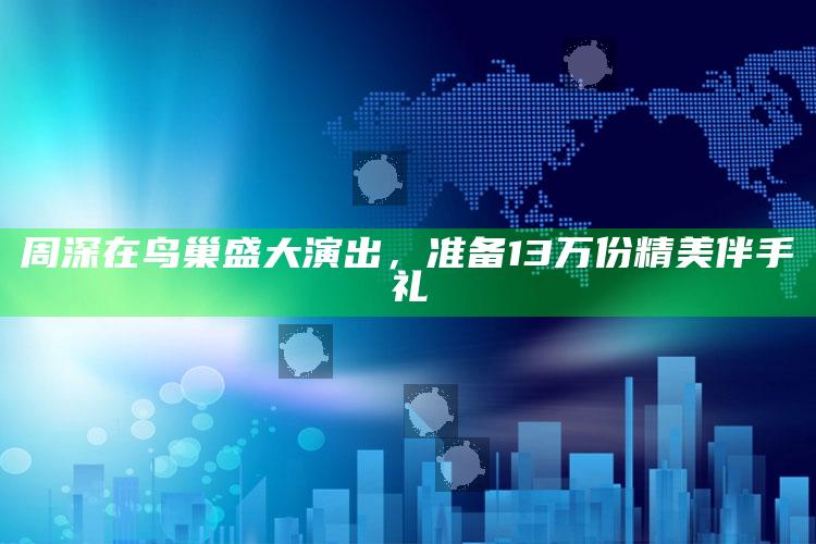 周深在鸟巢盛大演出，准备13万份精美伴手礼_项目实施全面保障-官方版v81.34.84.23