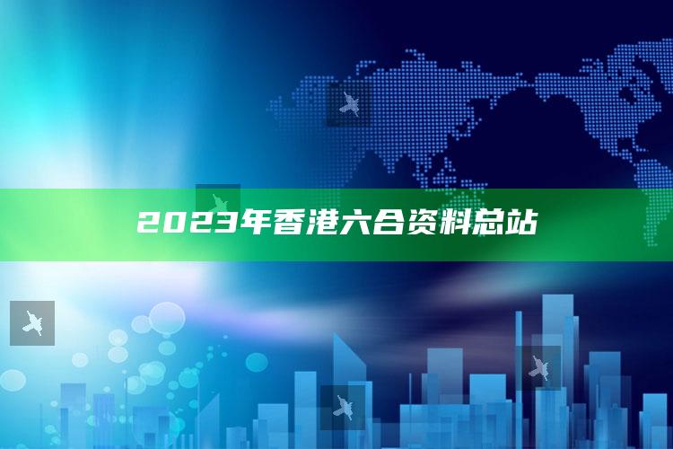 2023年香港六合资料总站_内容核心深度解析-最新版v79.39.24.15