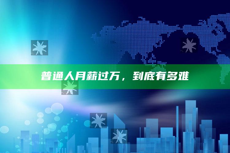 普通人月薪过万，到底有多难_数据精准核心解析-热搜版v86.52.68.29