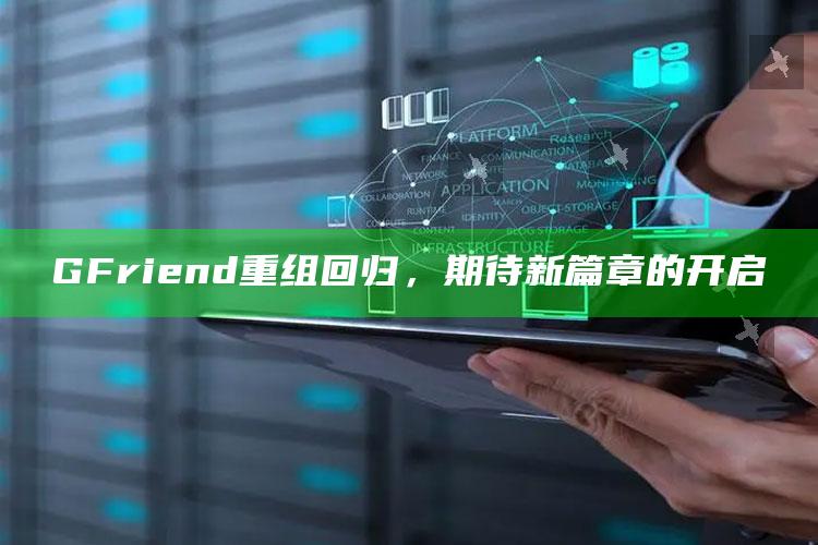 GFriend重组回归，期待新篇章的开启_潮流资讯深度筛选-精英版v44.52.25.12