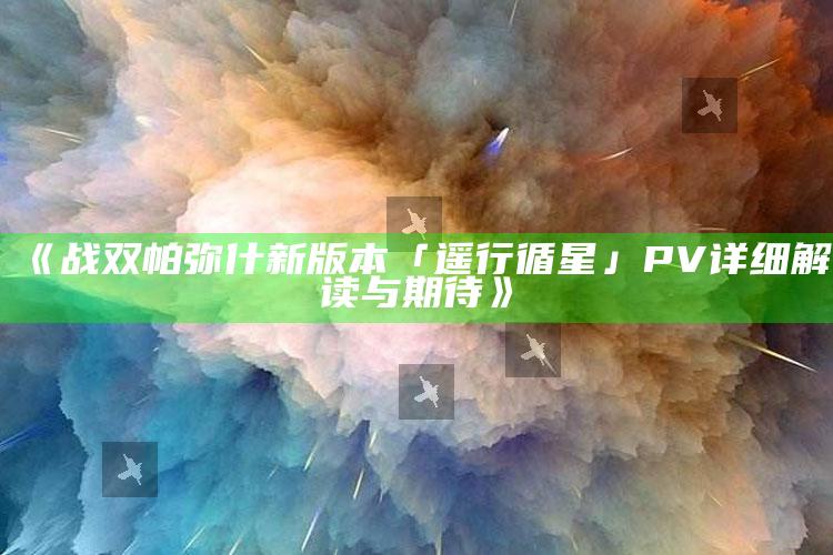 《战双帕弥什新版本「遥行循星」PV详细解读与期待》_任务清单精准拆解-官方版v79.79.14.16