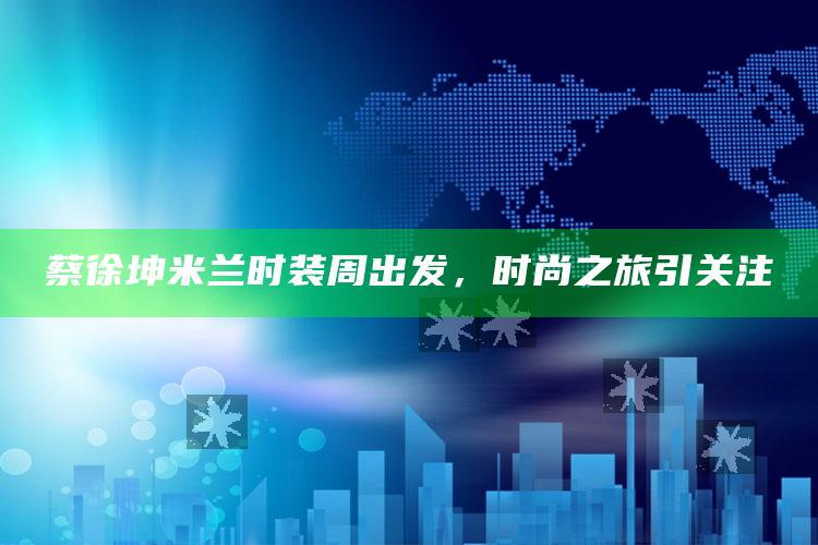 蔡徐坤米兰时装周出发，时尚之旅引关注_数据资料理解落实