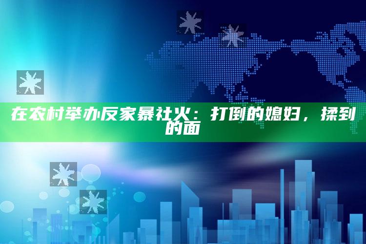 在农村举办反家暴社火：打倒的媳妇，揉到的面_精选方案全面优化-手机版v98.19.44.80