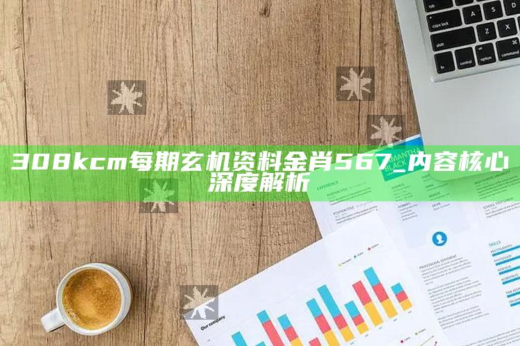 308kcm每期玄机资料金肖567_内容核心深度解析