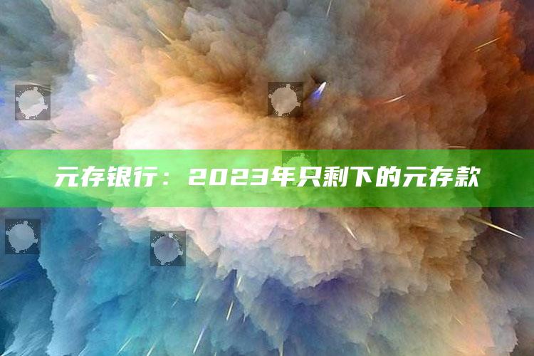 元存银行：2023年只剩下的元存款_内容核心深度解析-热搜版v61.13.95.30