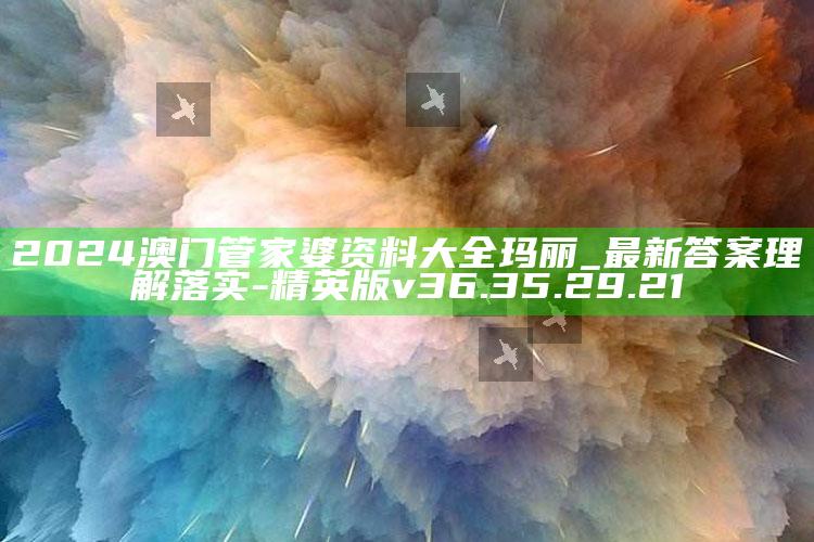 2024澳门管家婆资料大全玛丽_最新答案理解落实-精英版v36.35.29.21