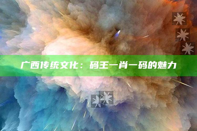 广西传统文化：码王一肖一码的魅力_内容核心深度解析-手机版v80.1.74.68