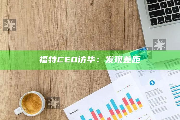 福特CEO访华：发现差距_精选方案全面优化