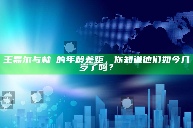 王嘉尔与林峯的年龄差距，你知道他们如今几岁了吗？_算法逻辑精准应用-精英版v92.89.44.87