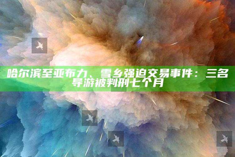 哈尔滨至亚布力、雪乡强迫交易事件：三名导游被判刑七个月_最佳精选核心落实