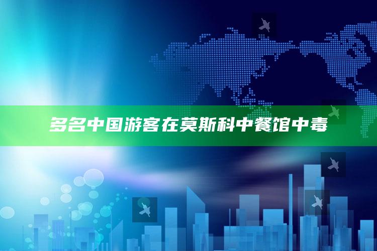 多名中国游客在莫斯科中餐馆中毒_数据资料理解落实-手机版v76.14.54.66