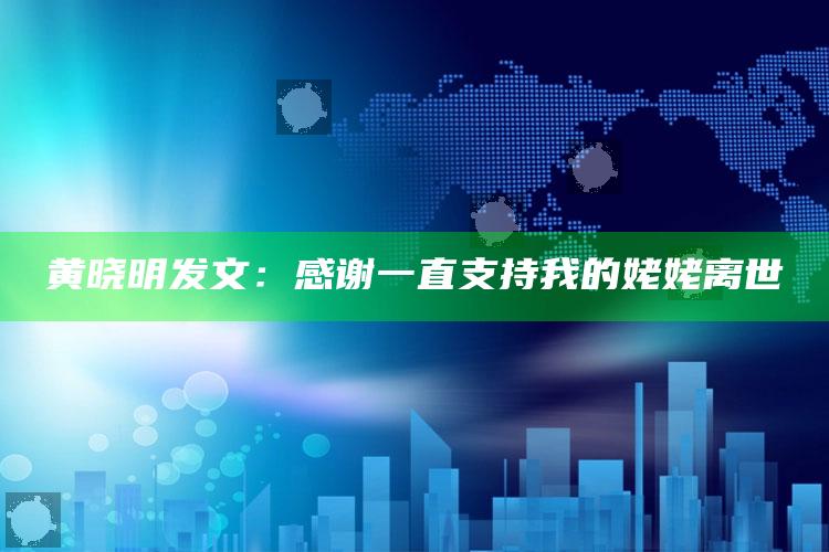 黄晓明发文：感谢一直支持我的姥姥离世_热门选题详细说明-官方版v15.85.3.81