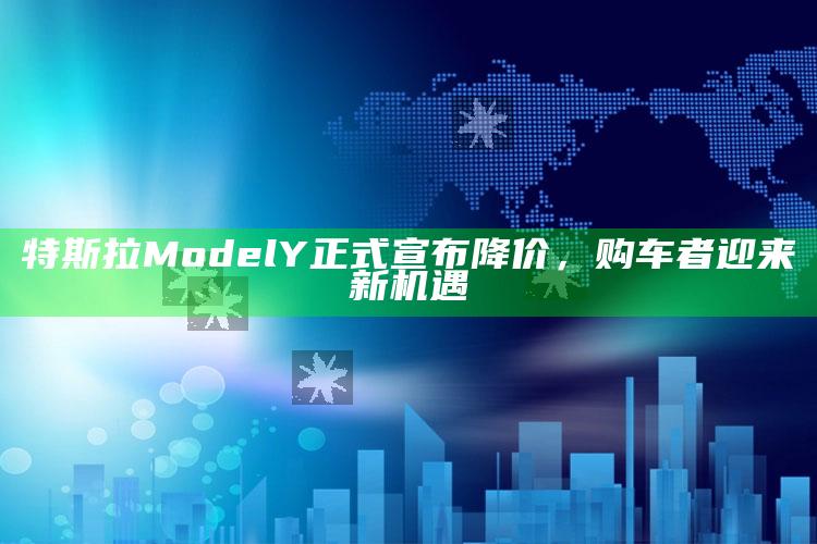 特斯拉Model Y正式宣布降价，购车者迎来新机遇_应用与落实相关-手机版v88.92.39.3