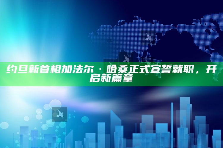 约旦新首相加法尔·哈桑正式宣誓就职，开启新篇章_落实细节清晰展现-最新版v61.3.19.18