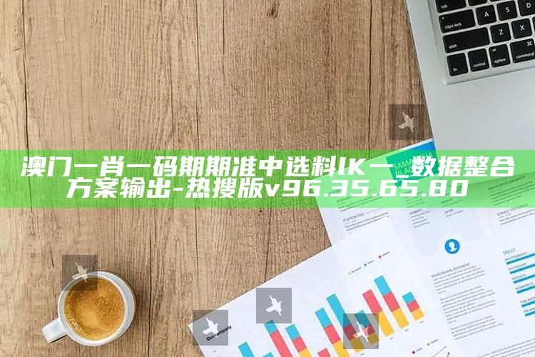 澳门一肖一码期期准中选料lK一_数据整合方案输出-热搜版v96.35.65.80