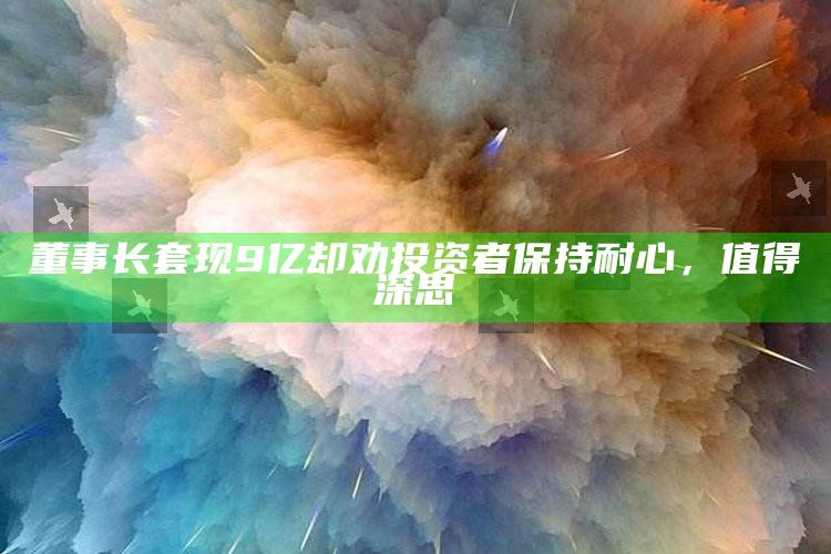 董事长套现9亿却劝投资者保持耐心，值得深思_热门主题核心研究-热搜版v90.37.30.25