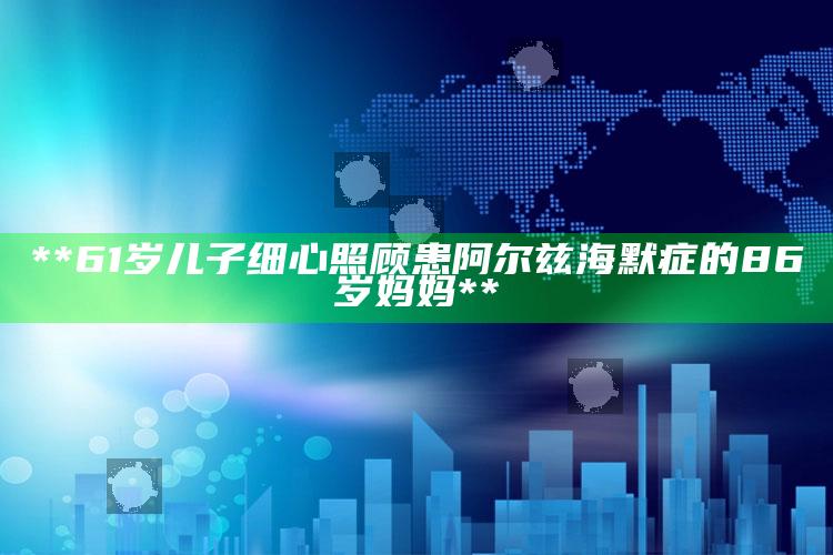 **61岁儿子细心照顾患阿尔兹海默症的86岁妈妈**_最新动态快速掌握-最新版v79.7.72.85