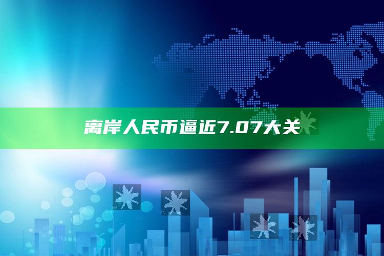 离岸人民币逼近7.07大关_数据挖掘核心整理-官方版v11.38.86.53