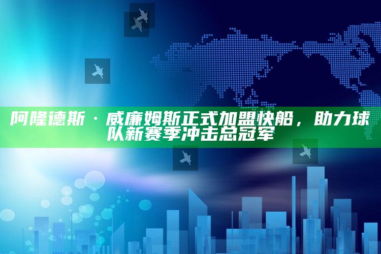 阿隆德斯·威廉姆斯正式加盟快船，助力球队新赛季冲击总冠军_热点与趋势相关-官方版v6.76.19.4