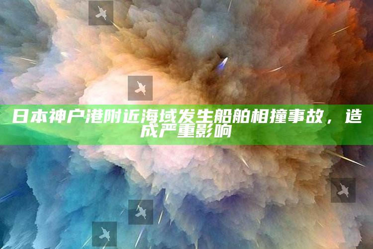 日本神户港附近海域发生船舶相撞事故，造成严重影响_新兴科技趋势洞察-官方版v70.63.46.90