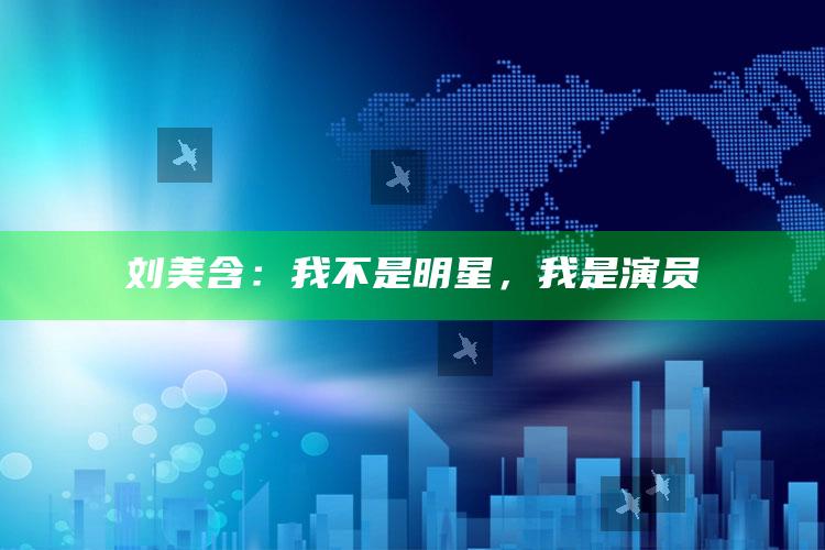 刘美含：我不是明星，我是演员_数据趋势前沿研究-热搜版v45.24.2.22