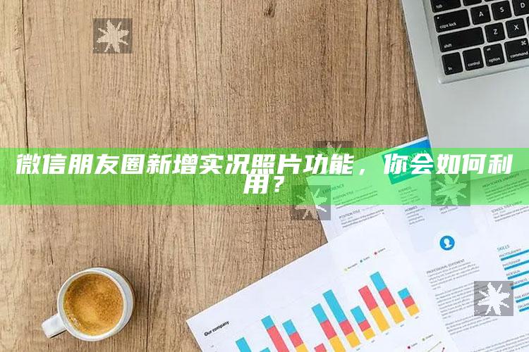 微信朋友圈新增实况照片功能，你会如何利用？_逻辑整理高效输出