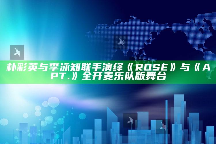 朴彩英与李泳知联手演绎《ROSÉ》与《APT.》全开麦乐队版舞台_方案优化高效推进-最新版v52.64.35.23