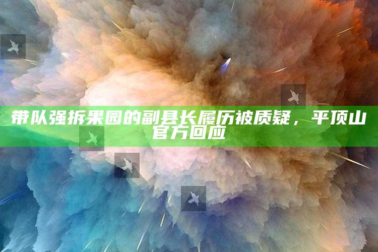 带队强拆果园的副县长履历被质疑，平顶山官方回应_准确资料核心解析-官方版v5.59.24.7