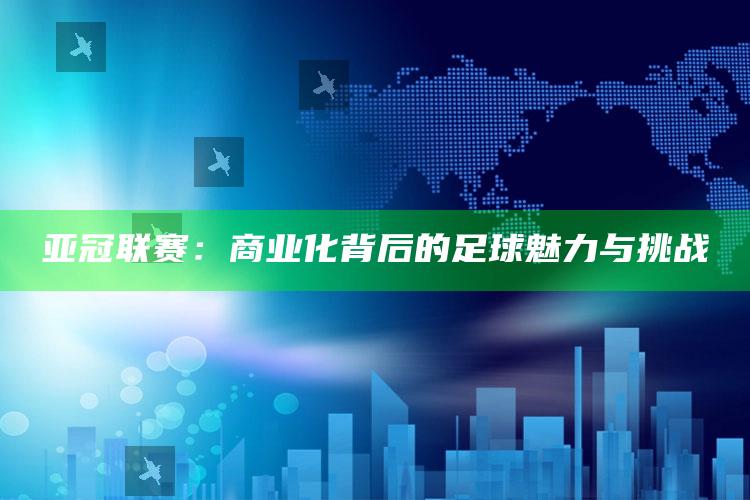 亚冠联赛：商业化背后的足球魅力与挑战_数据趋势前沿研究-最新版v3.48.67.65