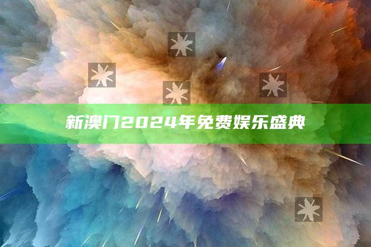 新澳门2024年免费娱乐盛典_战略布局全面升级